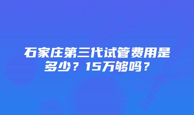 石家庄第三代试管费用是多少？15万够吗？