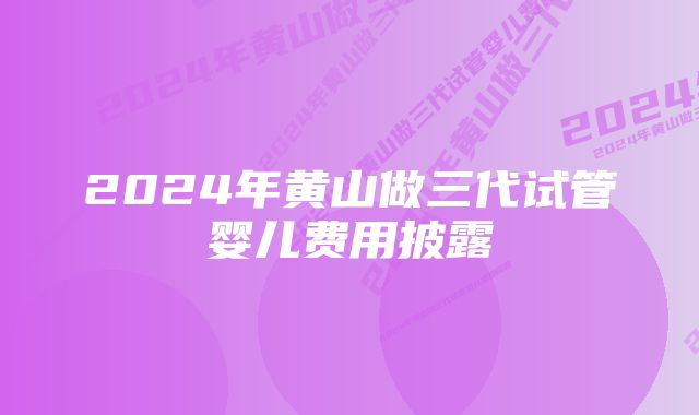 2024年黄山做三代试管婴儿费用披露