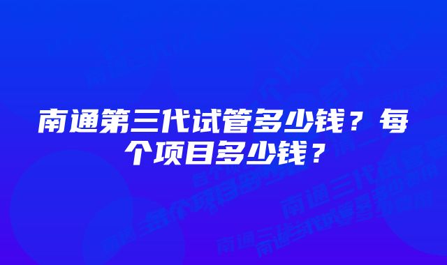 南通第三代试管多少钱？每个项目多少钱？