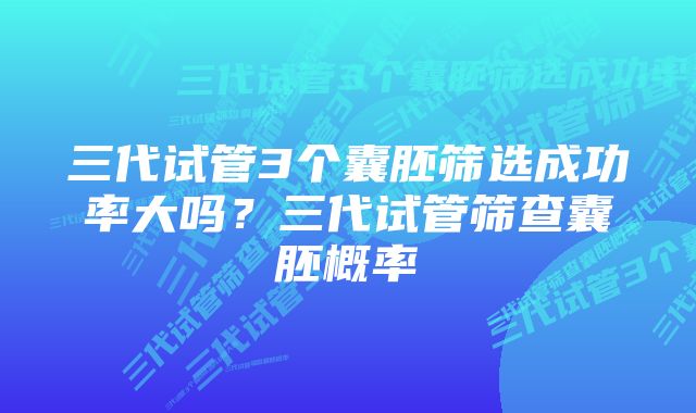 三代试管3个囊胚筛选成功率大吗？三代试管筛查囊胚概率