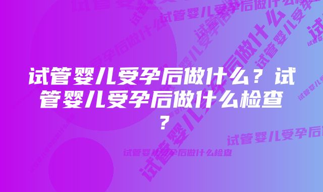 试管婴儿受孕后做什么？试管婴儿受孕后做什么检查？