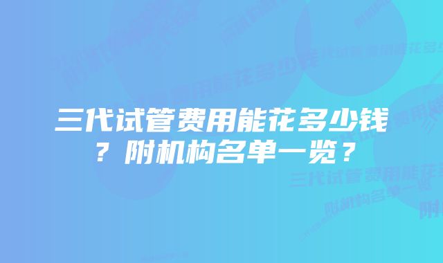 三代试管费用能花多少钱？附机构名单一览？