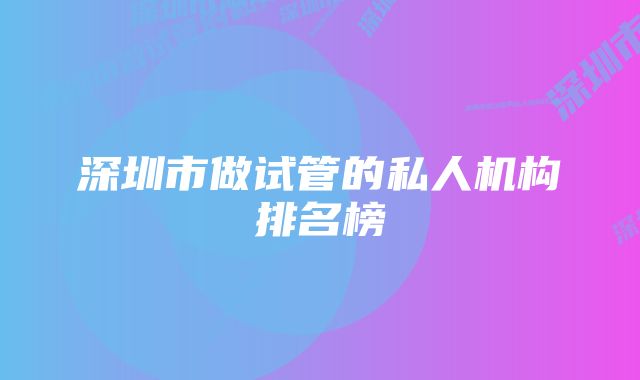 深圳市做试管的私人机构排名榜