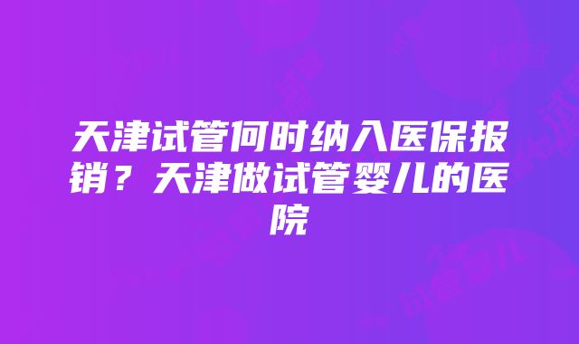 天津试管何时纳入医保报销？天津做试管婴儿的医院