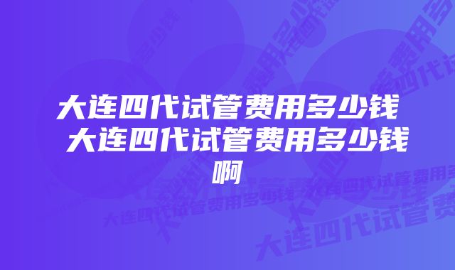 大连四代试管费用多少钱 大连四代试管费用多少钱啊