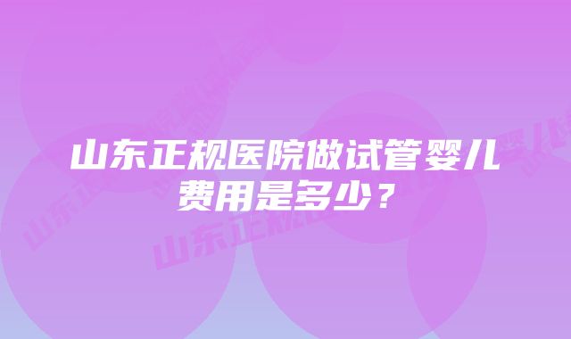 山东正规医院做试管婴儿费用是多少？