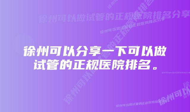 徐州可以分享一下可以做试管的正规医院排名。