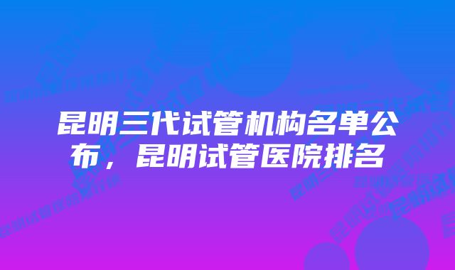 昆明三代试管机构名单公布，昆明试管医院排名