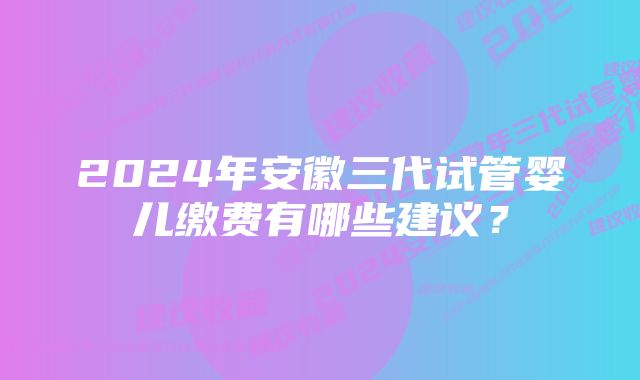 2024年安徽三代试管婴儿缴费有哪些建议？