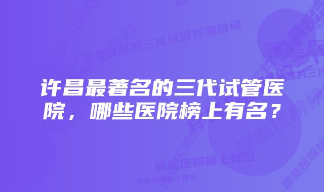 许昌最著名的三代试管医院，哪些医院榜上有名？