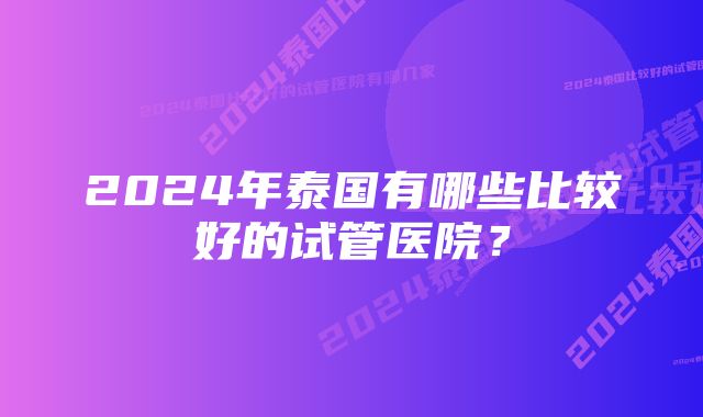 2024年泰国有哪些比较好的试管医院？