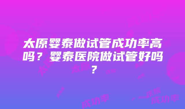 太原婴泰做试管成功率高吗？婴泰医院做试管好吗？