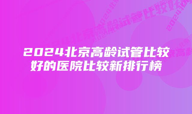 2024北京高龄试管比较好的医院比较新排行榜