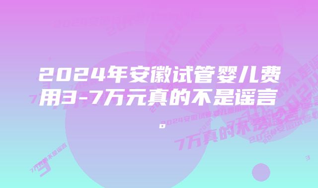 2024年安徽试管婴儿费用3-7万元真的不是谣言。