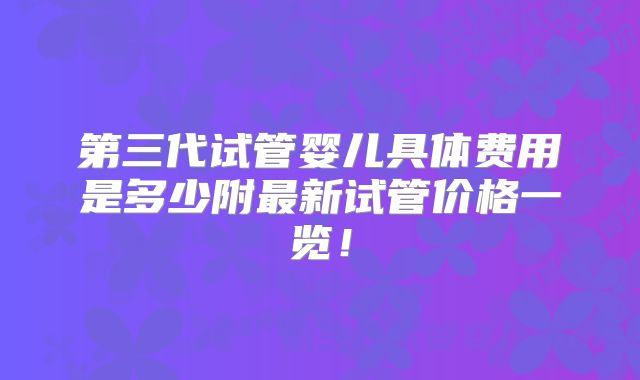 第三代试管婴儿具体费用是多少附最新试管价格一览！