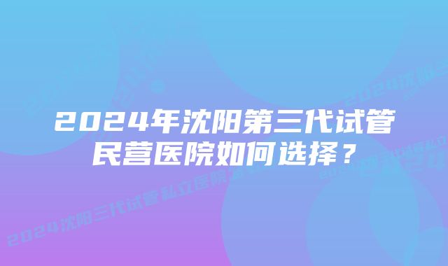 2024年沈阳第三代试管民营医院如何选择？