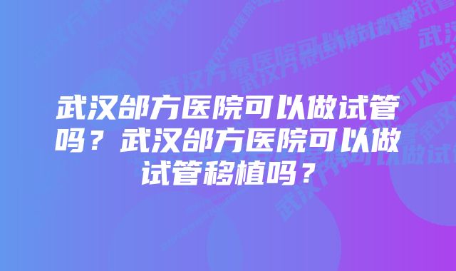 武汉邰方医院可以做试管吗？武汉邰方医院可以做试管移植吗？