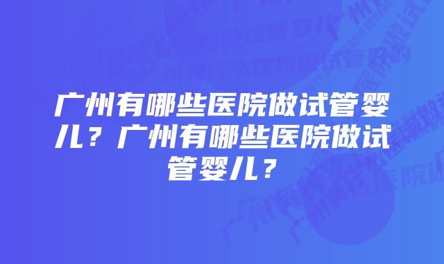 广州有哪些医院做试管婴儿？广州有哪些医院做试管婴儿？