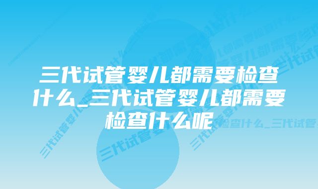 三代试管婴儿都需要检查什么_三代试管婴儿都需要检查什么呢