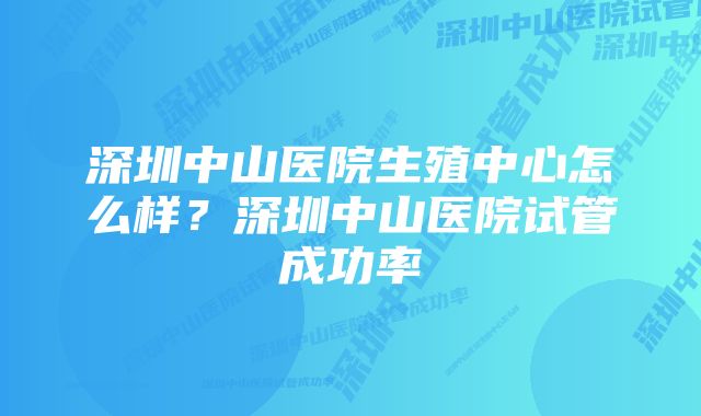 深圳中山医院生殖中心怎么样？深圳中山医院试管成功率