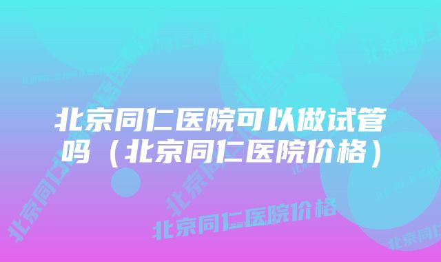 北京同仁医院可以做试管吗（北京同仁医院价格）