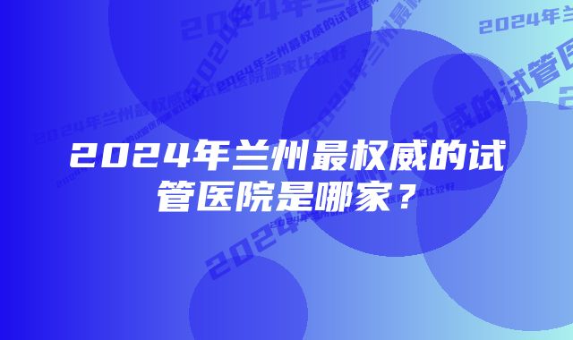 2024年兰州最权威的试管医院是哪家？