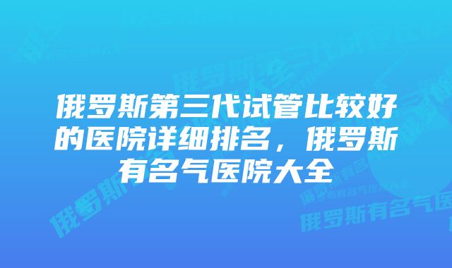 俄罗斯第三代试管比较好的医院详细排名，俄罗斯有名气医院大全