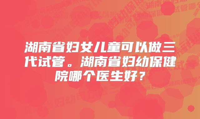 湖南省妇女儿童可以做三代试管。湖南省妇幼保健院哪个医生好？