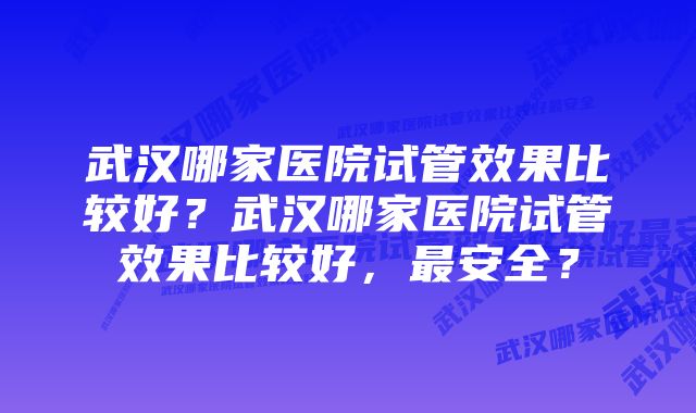 武汉哪家医院试管效果比较好？武汉哪家医院试管效果比较好，最安全？