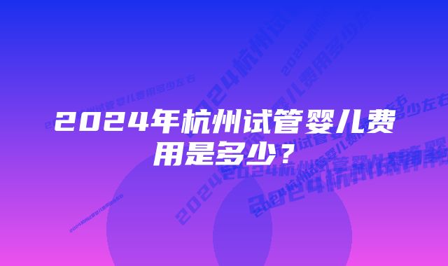 2024年杭州试管婴儿费用是多少？