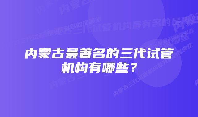 内蒙古最著名的三代试管机构有哪些？