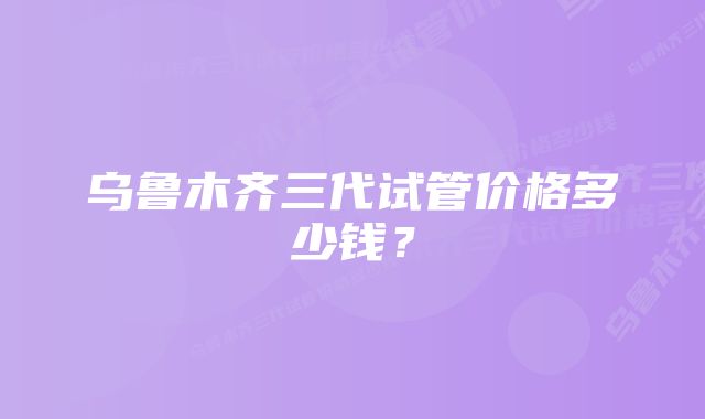 乌鲁木齐三代试管价格多少钱？