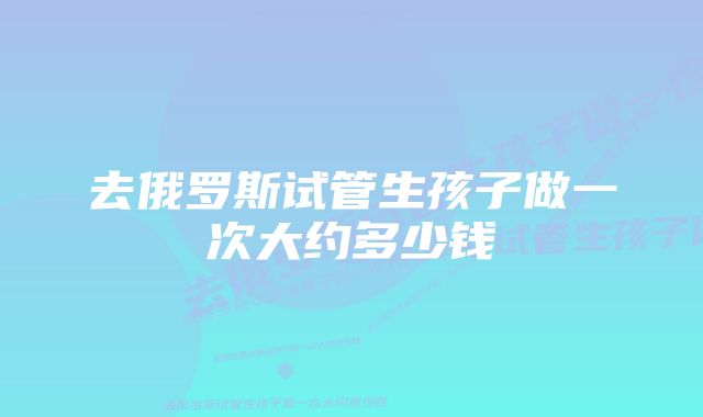 去俄罗斯试管生孩子做一次大约多少钱