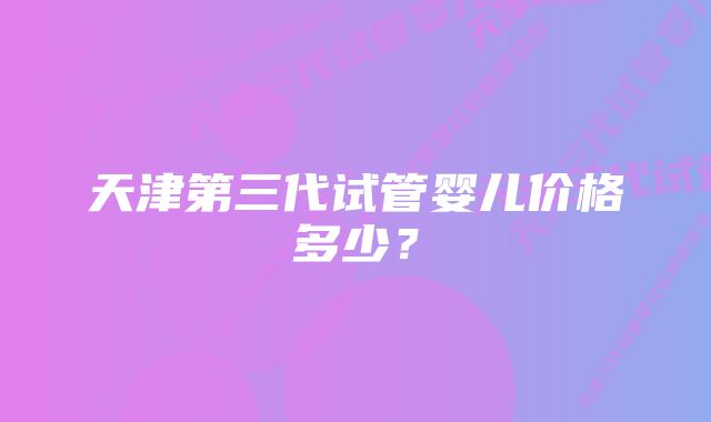 天津第三代试管婴儿价格多少？