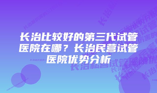 长治比较好的第三代试管医院在哪？长治民营试管医院优势分析