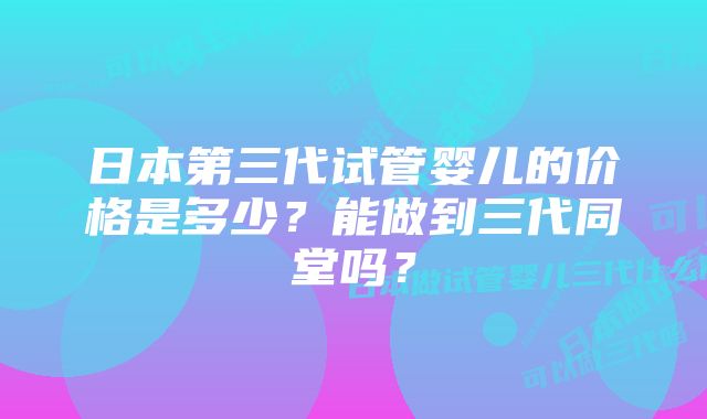 日本第三代试管婴儿的价格是多少？能做到三代同堂吗？