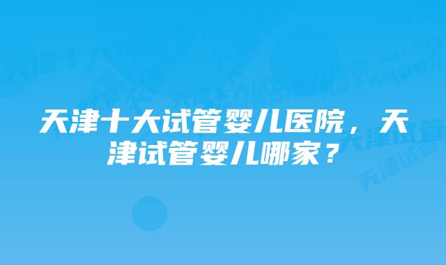 天津十大试管婴儿医院，天津试管婴儿哪家？