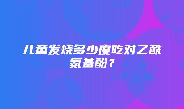 儿童发烧多少度吃对乙酰氨基酚？