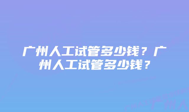 广州人工试管多少钱？广州人工试管多少钱？