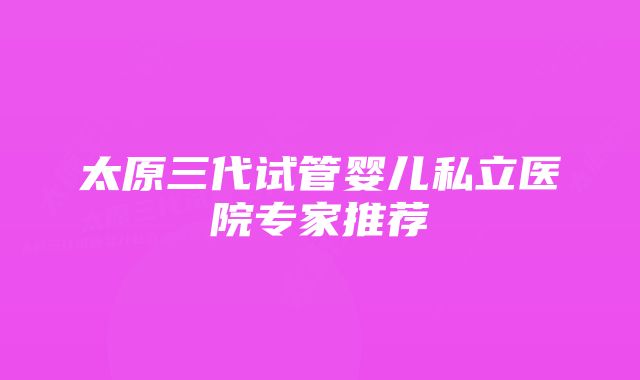 太原三代试管婴儿私立医院专家推荐