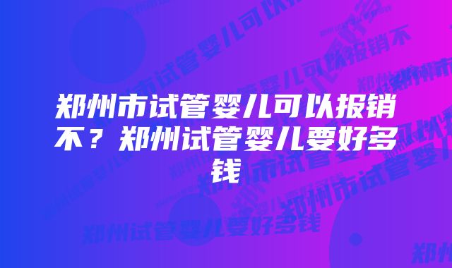 郑州市试管婴儿可以报销不？郑州试管婴儿要好多钱