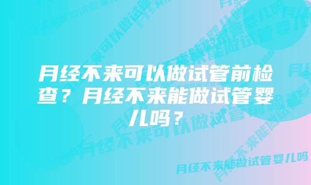 月经不来可以做试管前检查？月经不来能做试管婴儿吗？