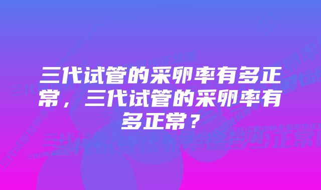 三代试管的采卵率有多正常，三代试管的采卵率有多正常？