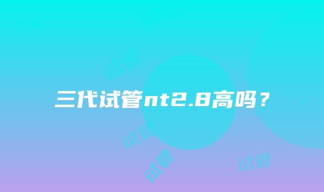 三代试管nt2.8高吗？