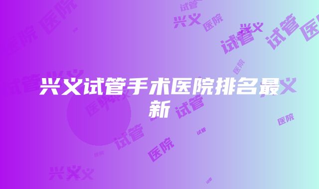 兴义试管手术医院排名最新