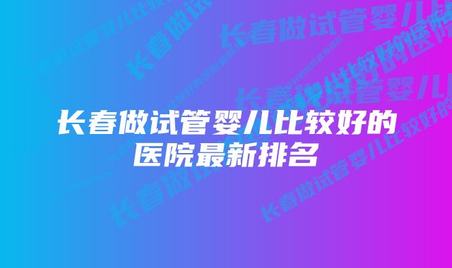 长春做试管婴儿比较好的医院最新排名