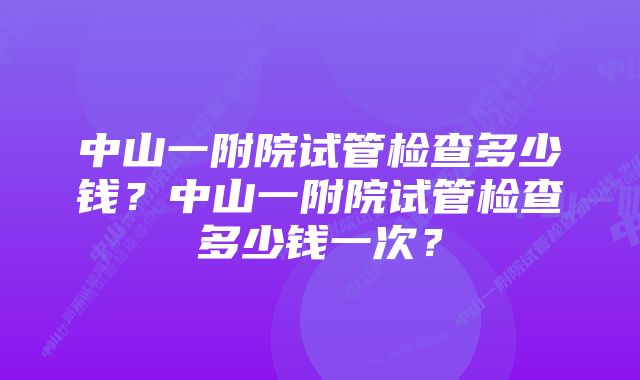 中山一附院试管检查多少钱？中山一附院试管检查多少钱一次？