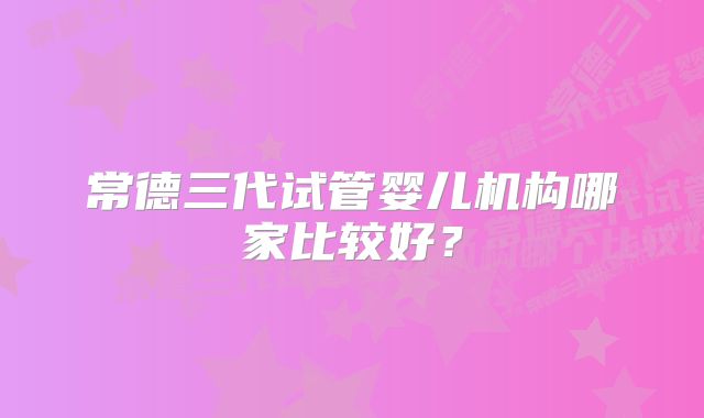 常德三代试管婴儿机构哪家比较好？