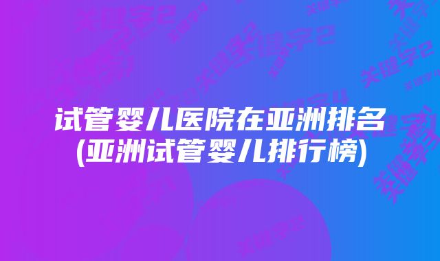 试管婴儿医院在亚洲排名(亚洲试管婴儿排行榜)