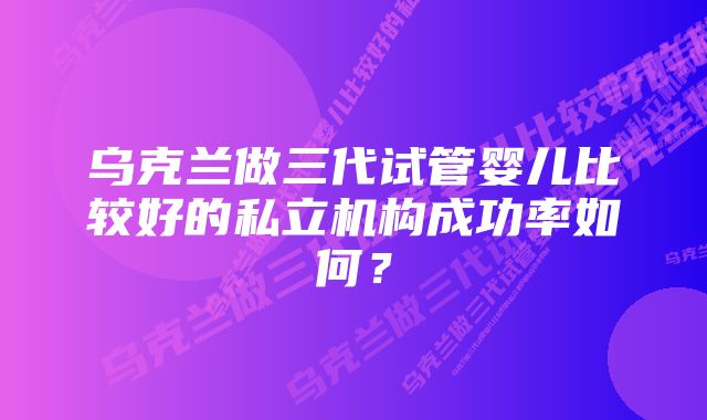 乌克兰做三代试管婴儿比较好的私立机构成功率如何？